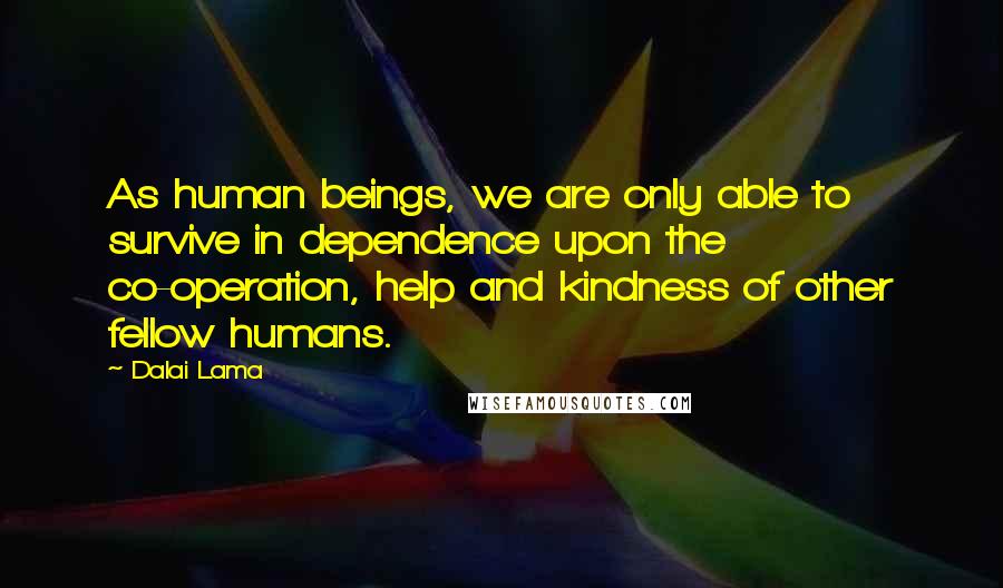 Dalai Lama Quotes: As human beings, we are only able to survive in dependence upon the co-operation, help and kindness of other fellow humans.