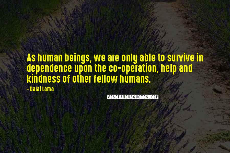 Dalai Lama Quotes: As human beings, we are only able to survive in dependence upon the co-operation, help and kindness of other fellow humans.