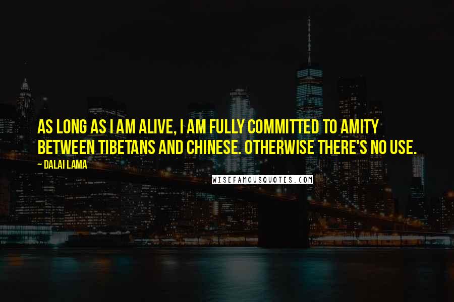 Dalai Lama Quotes: As long as I am alive, I am fully committed to amity between Tibetans and Chinese. Otherwise there's no use.