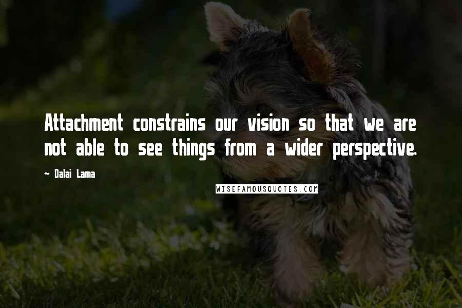 Dalai Lama Quotes: Attachment constrains our vision so that we are not able to see things from a wider perspective.