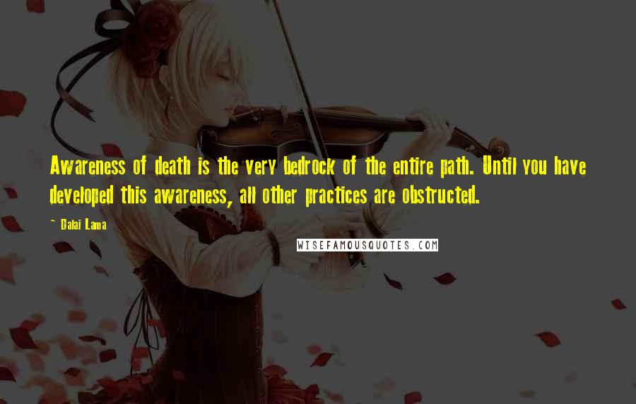Dalai Lama Quotes: Awareness of death is the very bedrock of the entire path. Until you have developed this awareness, all other practices are obstructed.