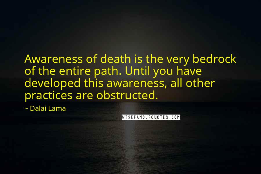 Dalai Lama Quotes: Awareness of death is the very bedrock of the entire path. Until you have developed this awareness, all other practices are obstructed.