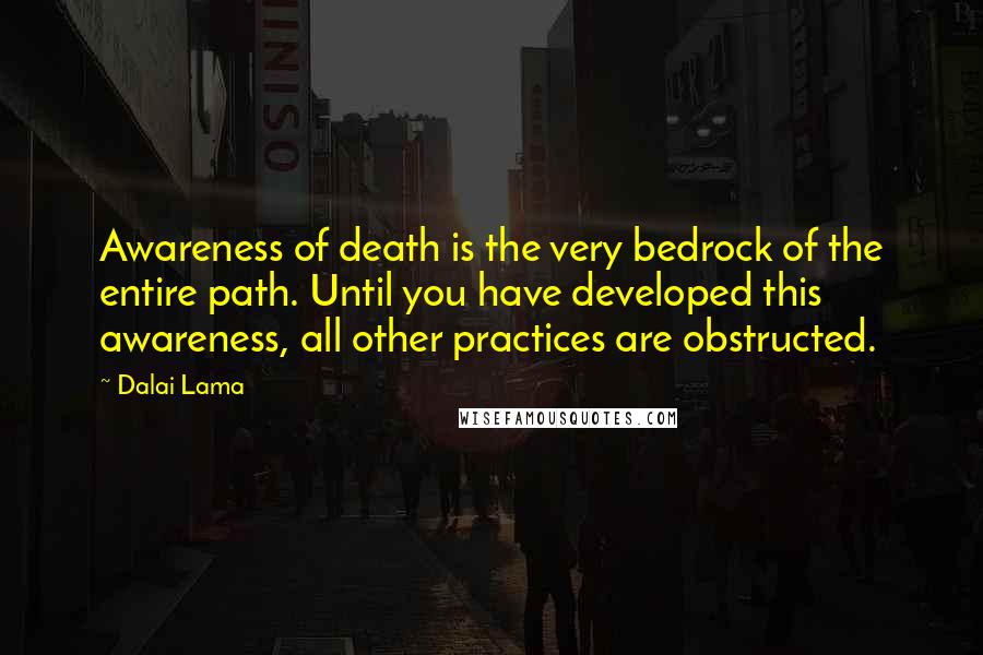 Dalai Lama Quotes: Awareness of death is the very bedrock of the entire path. Until you have developed this awareness, all other practices are obstructed.