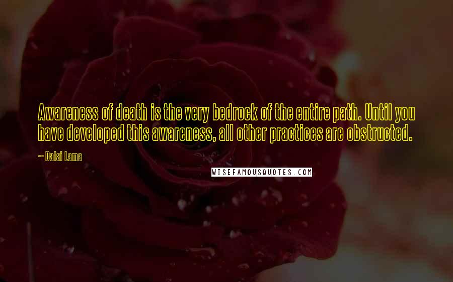 Dalai Lama Quotes: Awareness of death is the very bedrock of the entire path. Until you have developed this awareness, all other practices are obstructed.