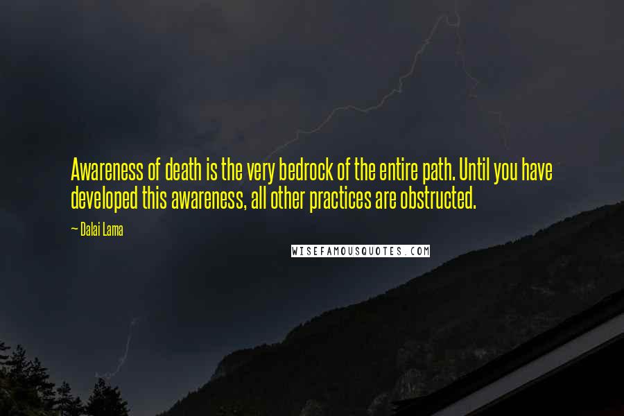 Dalai Lama Quotes: Awareness of death is the very bedrock of the entire path. Until you have developed this awareness, all other practices are obstructed.