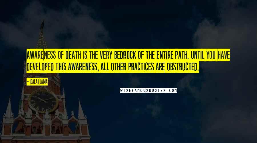 Dalai Lama Quotes: Awareness of death is the very bedrock of the entire path. Until you have developed this awareness, all other practices are obstructed.