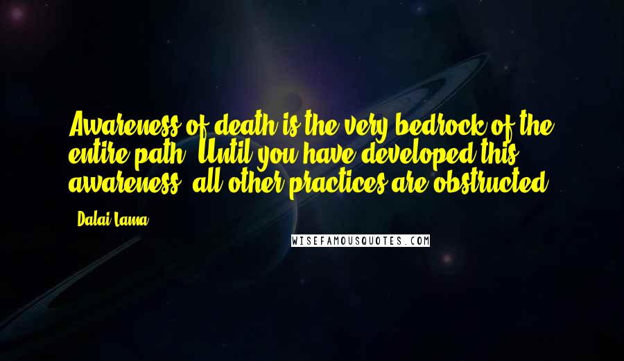 Dalai Lama Quotes: Awareness of death is the very bedrock of the entire path. Until you have developed this awareness, all other practices are obstructed.