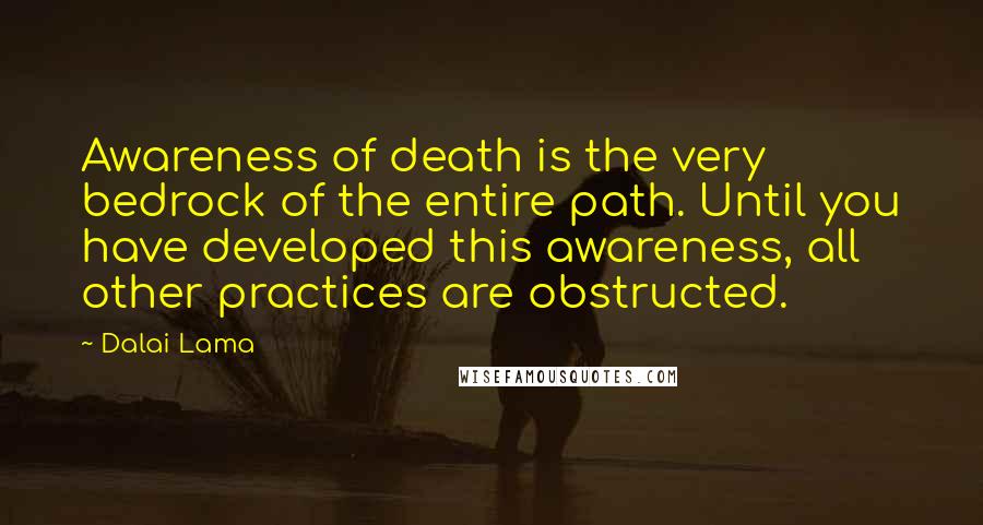 Dalai Lama Quotes: Awareness of death is the very bedrock of the entire path. Until you have developed this awareness, all other practices are obstructed.