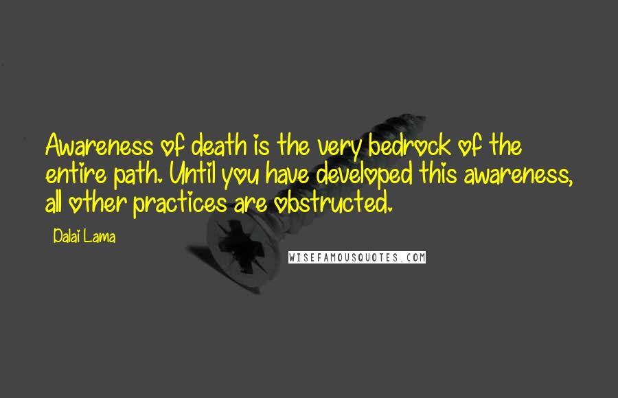 Dalai Lama Quotes: Awareness of death is the very bedrock of the entire path. Until you have developed this awareness, all other practices are obstructed.