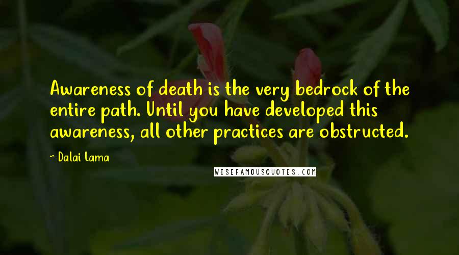 Dalai Lama Quotes: Awareness of death is the very bedrock of the entire path. Until you have developed this awareness, all other practices are obstructed.