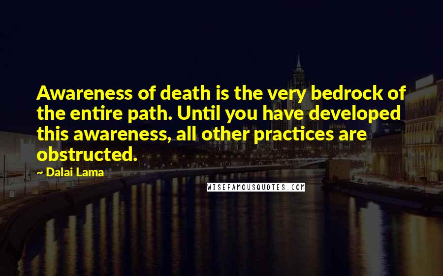 Dalai Lama Quotes: Awareness of death is the very bedrock of the entire path. Until you have developed this awareness, all other practices are obstructed.