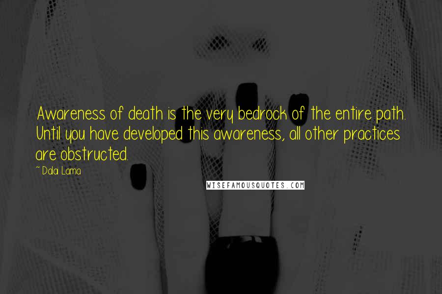 Dalai Lama Quotes: Awareness of death is the very bedrock of the entire path. Until you have developed this awareness, all other practices are obstructed.