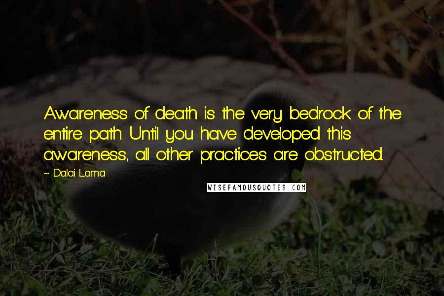 Dalai Lama Quotes: Awareness of death is the very bedrock of the entire path. Until you have developed this awareness, all other practices are obstructed.