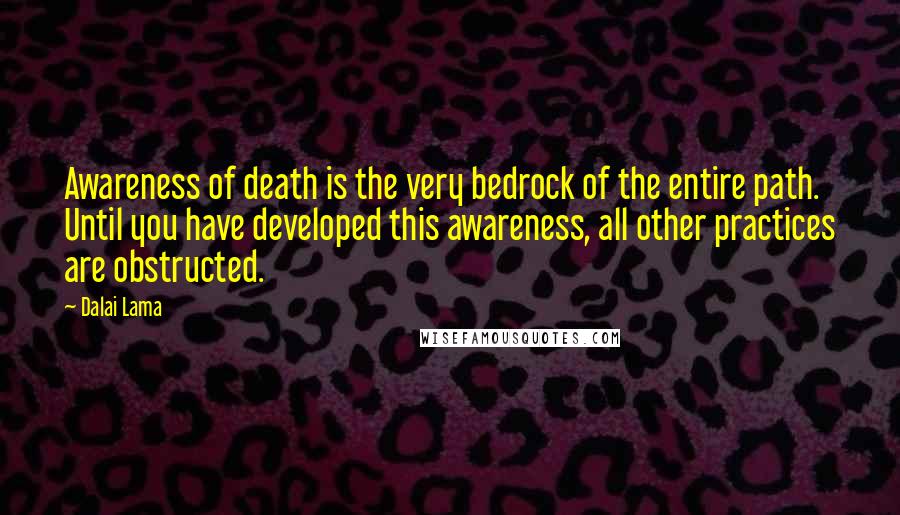 Dalai Lama Quotes: Awareness of death is the very bedrock of the entire path. Until you have developed this awareness, all other practices are obstructed.