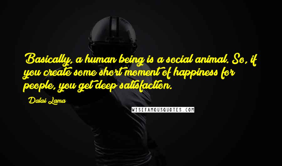 Dalai Lama Quotes: Basically, a human being is a social animal. So, if you create some short moment of happiness for people, you get deep satisfaction.