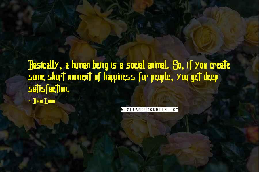 Dalai Lama Quotes: Basically, a human being is a social animal. So, if you create some short moment of happiness for people, you get deep satisfaction.