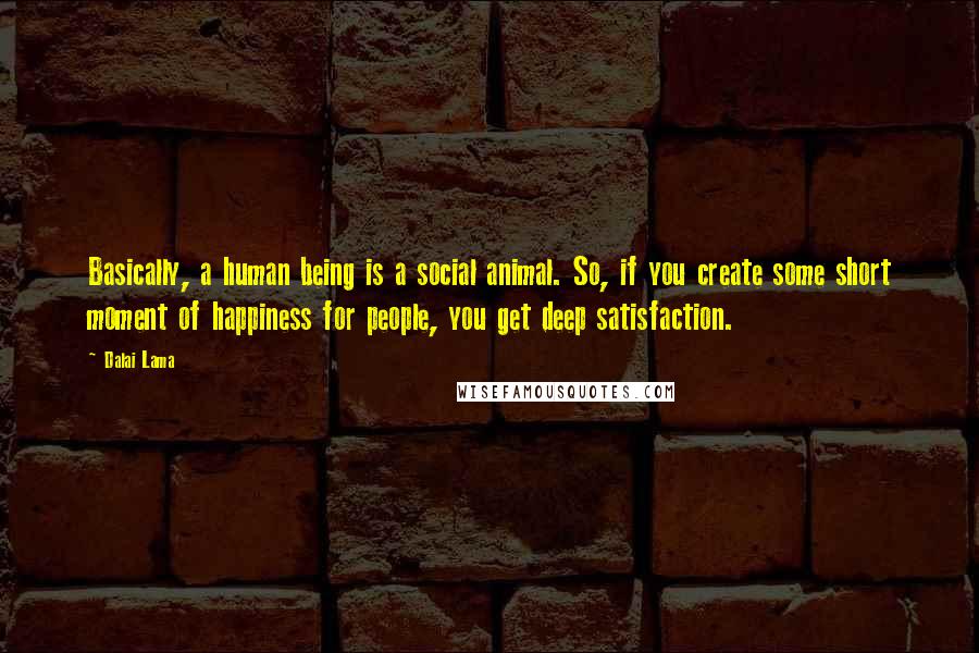 Dalai Lama Quotes: Basically, a human being is a social animal. So, if you create some short moment of happiness for people, you get deep satisfaction.