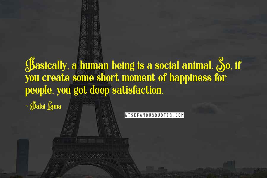 Dalai Lama Quotes: Basically, a human being is a social animal. So, if you create some short moment of happiness for people, you get deep satisfaction.