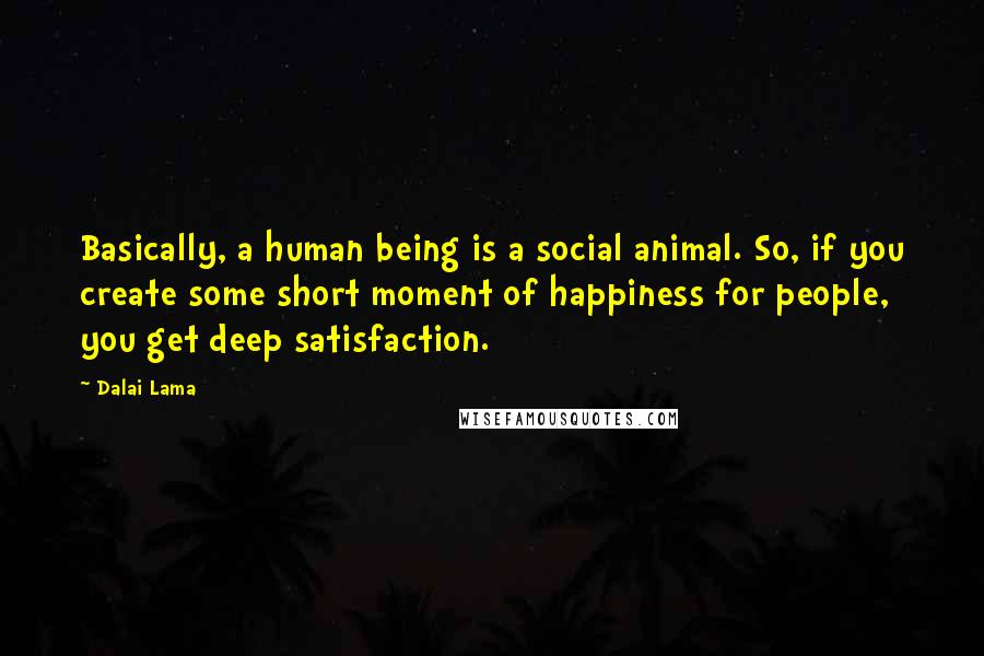 Dalai Lama Quotes: Basically, a human being is a social animal. So, if you create some short moment of happiness for people, you get deep satisfaction.