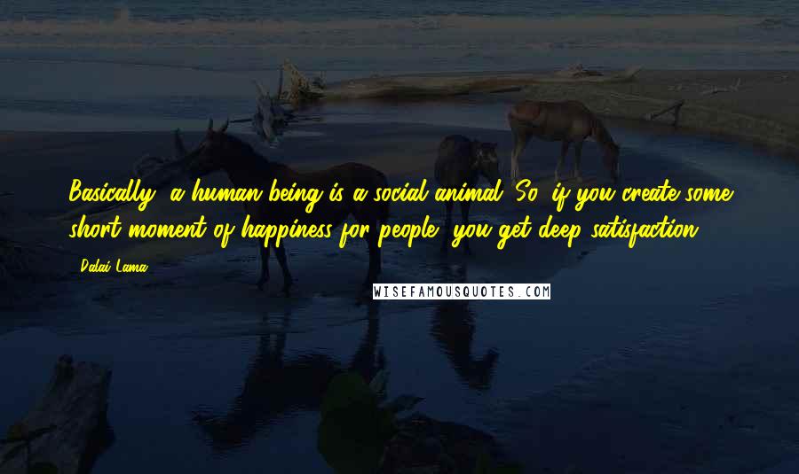 Dalai Lama Quotes: Basically, a human being is a social animal. So, if you create some short moment of happiness for people, you get deep satisfaction.