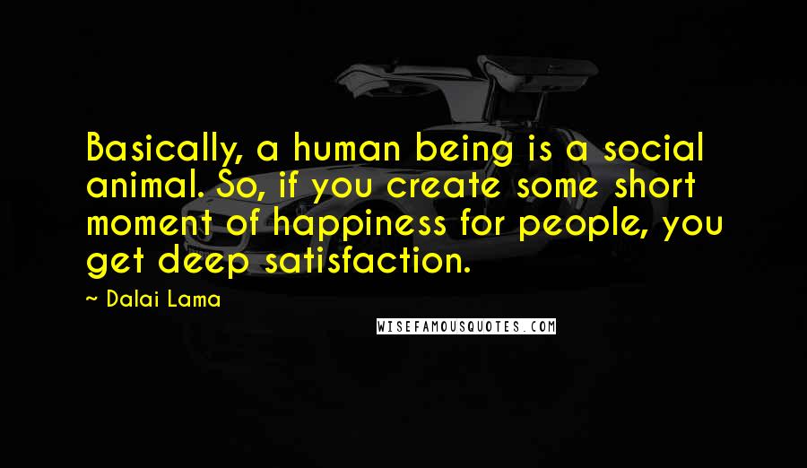 Dalai Lama Quotes: Basically, a human being is a social animal. So, if you create some short moment of happiness for people, you get deep satisfaction.