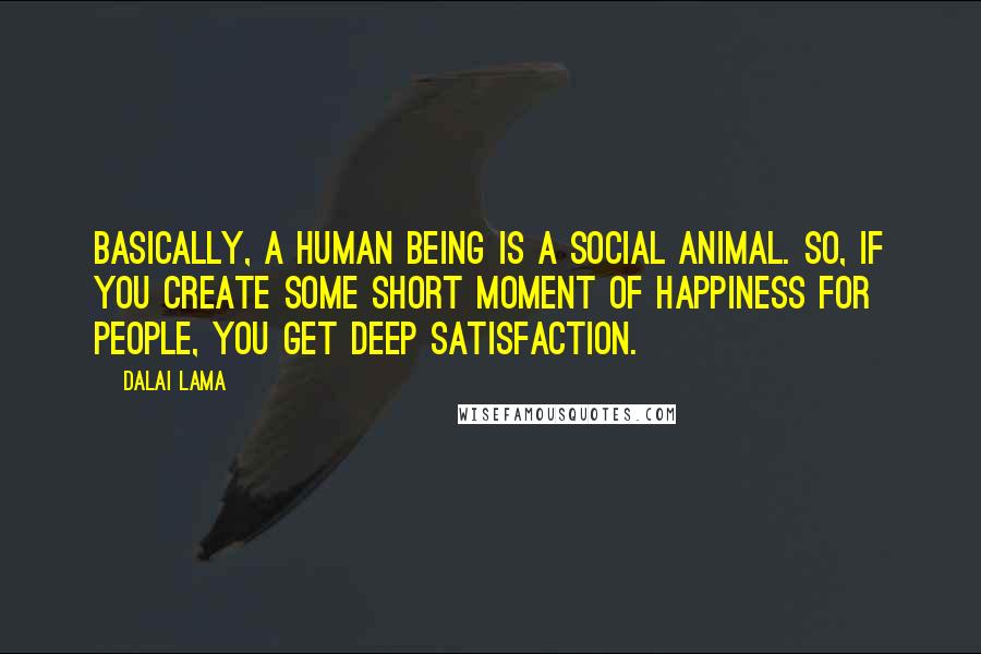 Dalai Lama Quotes: Basically, a human being is a social animal. So, if you create some short moment of happiness for people, you get deep satisfaction.