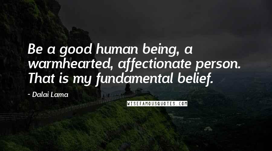 Dalai Lama Quotes: Be a good human being, a  warmhearted, affectionate person.  That is my fundamental belief.