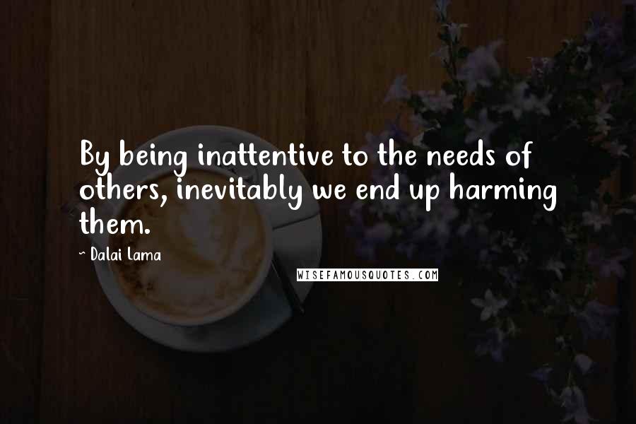 Dalai Lama Quotes: By being inattentive to the needs of others, inevitably we end up harming them.