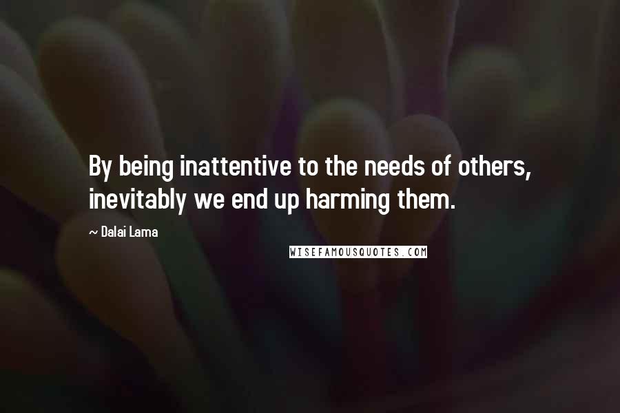 Dalai Lama Quotes: By being inattentive to the needs of others, inevitably we end up harming them.