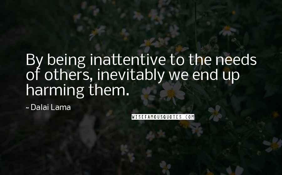 Dalai Lama Quotes: By being inattentive to the needs of others, inevitably we end up harming them.