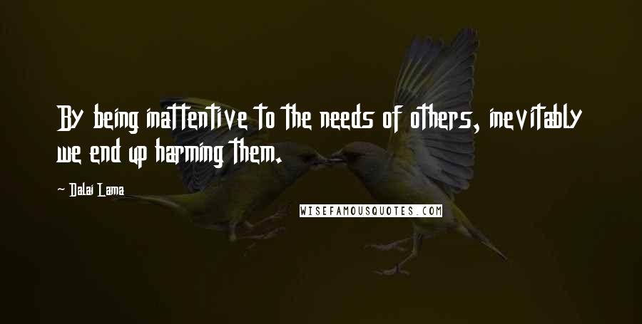 Dalai Lama Quotes: By being inattentive to the needs of others, inevitably we end up harming them.