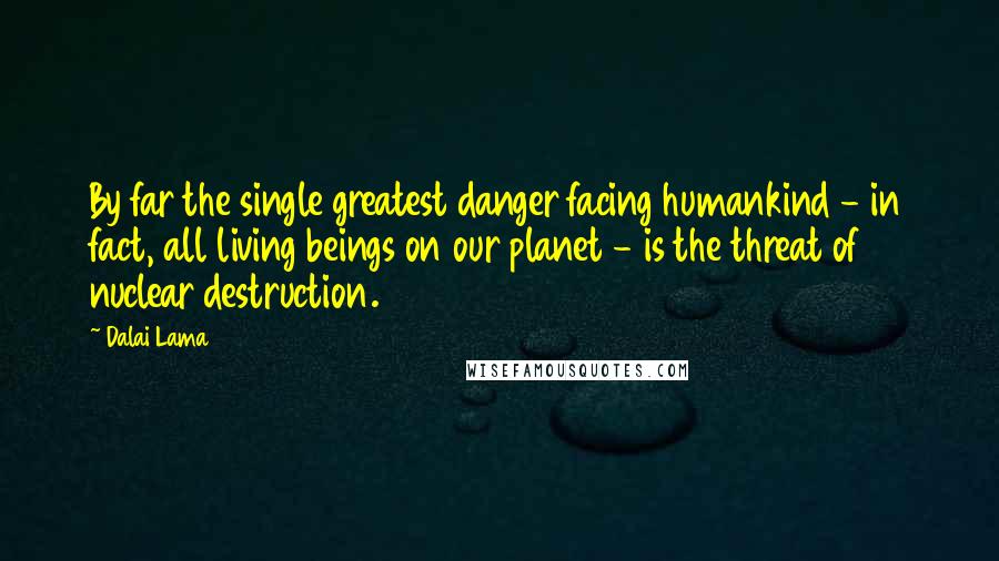 Dalai Lama Quotes: By far the single greatest danger facing humankind - in fact, all living beings on our planet - is the threat of nuclear destruction.