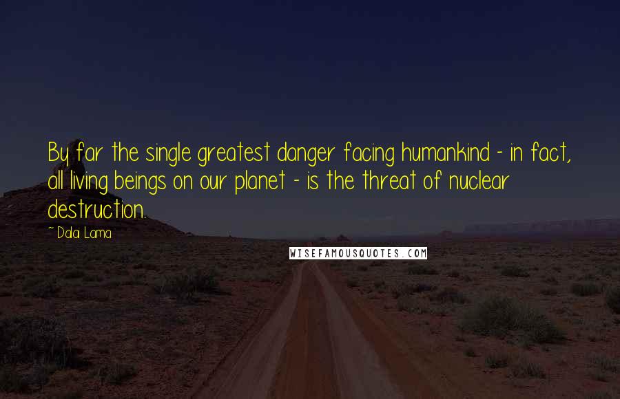 Dalai Lama Quotes: By far the single greatest danger facing humankind - in fact, all living beings on our planet - is the threat of nuclear destruction.