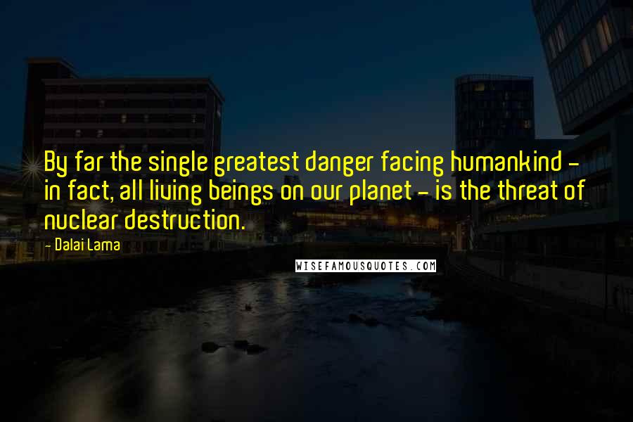 Dalai Lama Quotes: By far the single greatest danger facing humankind - in fact, all living beings on our planet - is the threat of nuclear destruction.