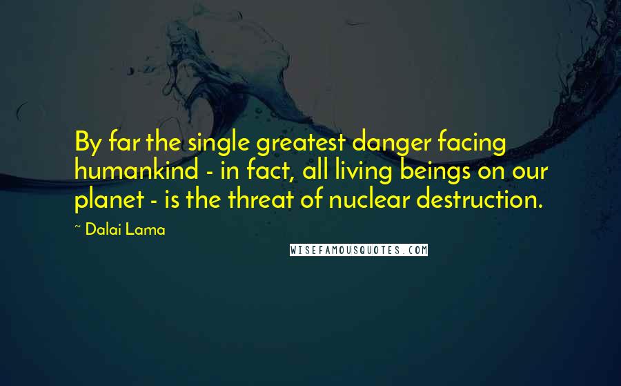 Dalai Lama Quotes: By far the single greatest danger facing humankind - in fact, all living beings on our planet - is the threat of nuclear destruction.