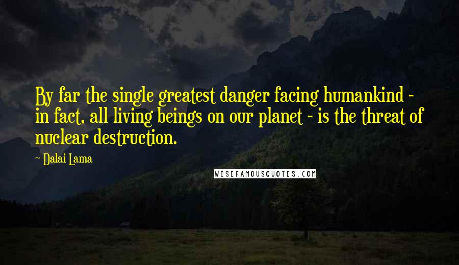 Dalai Lama Quotes: By far the single greatest danger facing humankind - in fact, all living beings on our planet - is the threat of nuclear destruction.