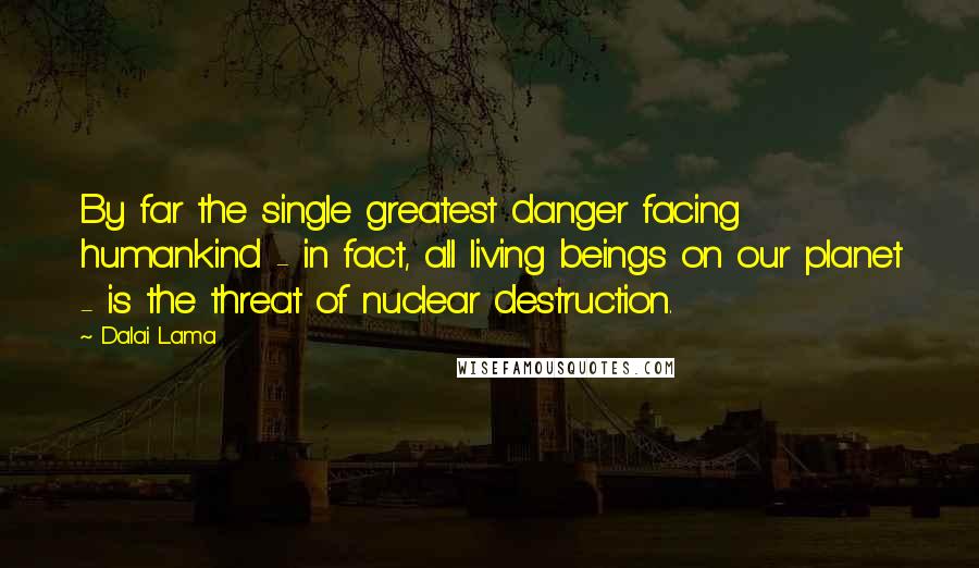 Dalai Lama Quotes: By far the single greatest danger facing humankind - in fact, all living beings on our planet - is the threat of nuclear destruction.