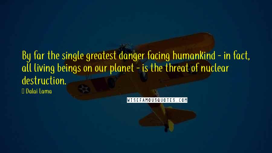 Dalai Lama Quotes: By far the single greatest danger facing humankind - in fact, all living beings on our planet - is the threat of nuclear destruction.