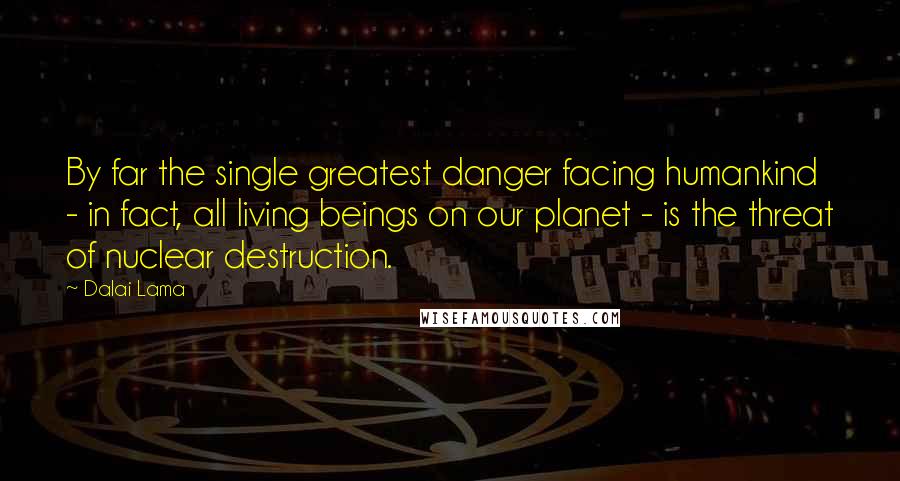 Dalai Lama Quotes: By far the single greatest danger facing humankind - in fact, all living beings on our planet - is the threat of nuclear destruction.