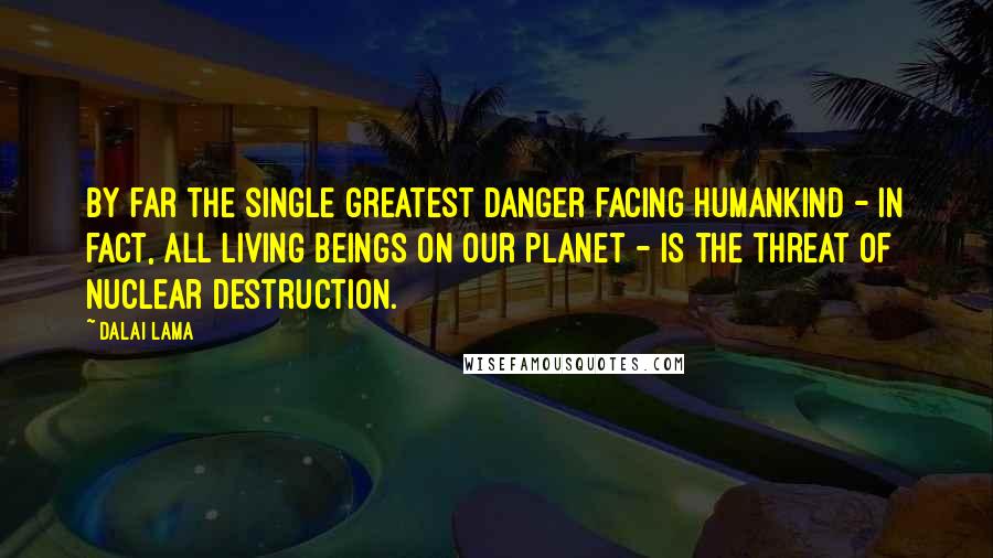 Dalai Lama Quotes: By far the single greatest danger facing humankind - in fact, all living beings on our planet - is the threat of nuclear destruction.