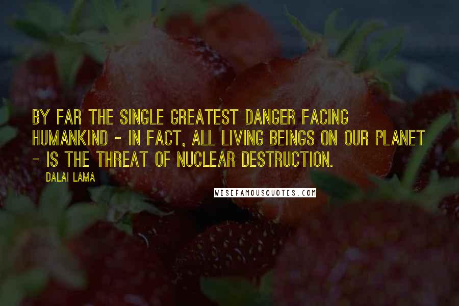 Dalai Lama Quotes: By far the single greatest danger facing humankind - in fact, all living beings on our planet - is the threat of nuclear destruction.