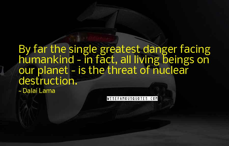 Dalai Lama Quotes: By far the single greatest danger facing humankind - in fact, all living beings on our planet - is the threat of nuclear destruction.