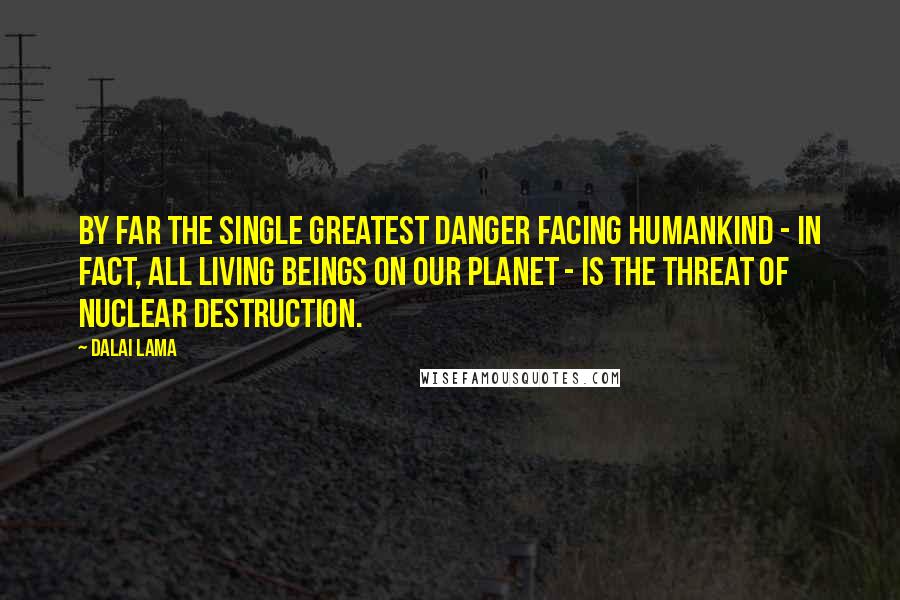 Dalai Lama Quotes: By far the single greatest danger facing humankind - in fact, all living beings on our planet - is the threat of nuclear destruction.