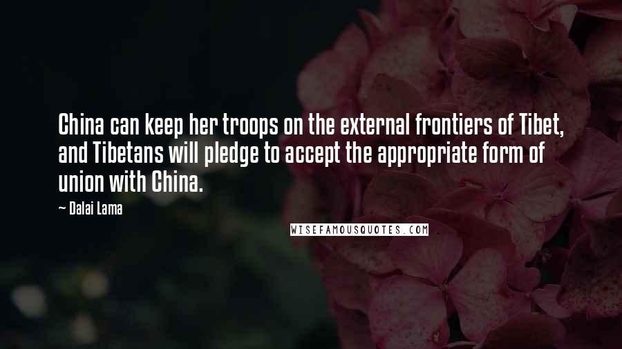 Dalai Lama Quotes: China can keep her troops on the external frontiers of Tibet, and Tibetans will pledge to accept the appropriate form of union with China.