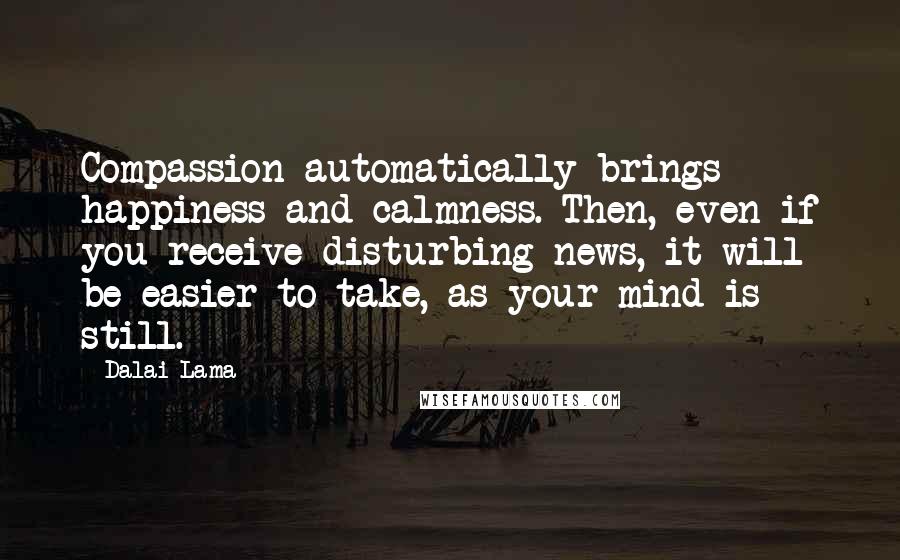 Dalai Lama Quotes: Compassion automatically brings happiness and calmness. Then, even if you receive disturbing news, it will be easier to take, as your mind is still.