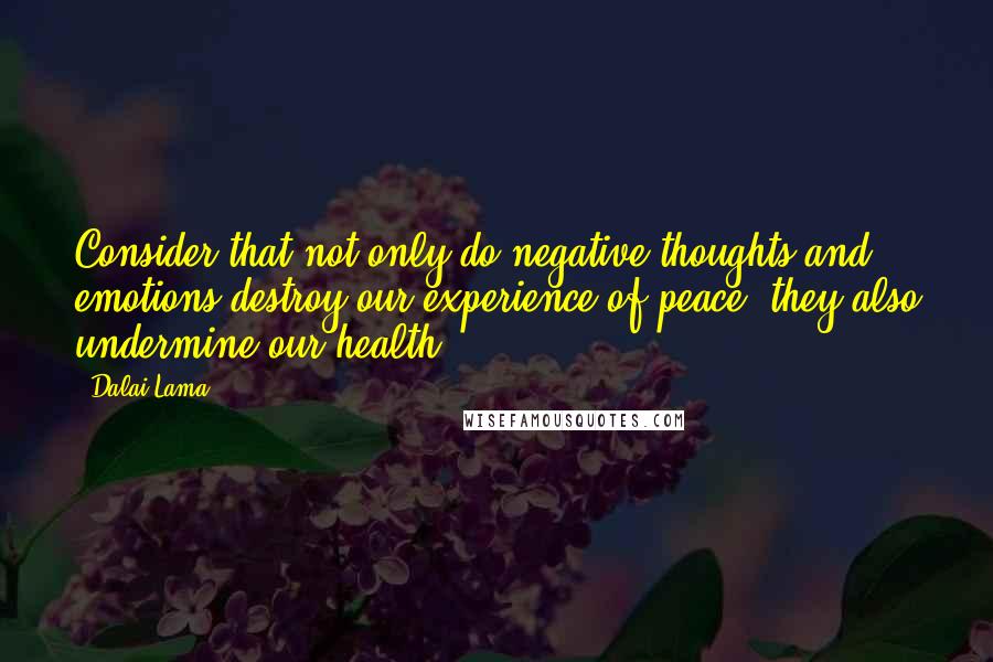 Dalai Lama Quotes: Consider that not only do negative thoughts and emotions destroy our experience of peace, they also undermine our health.