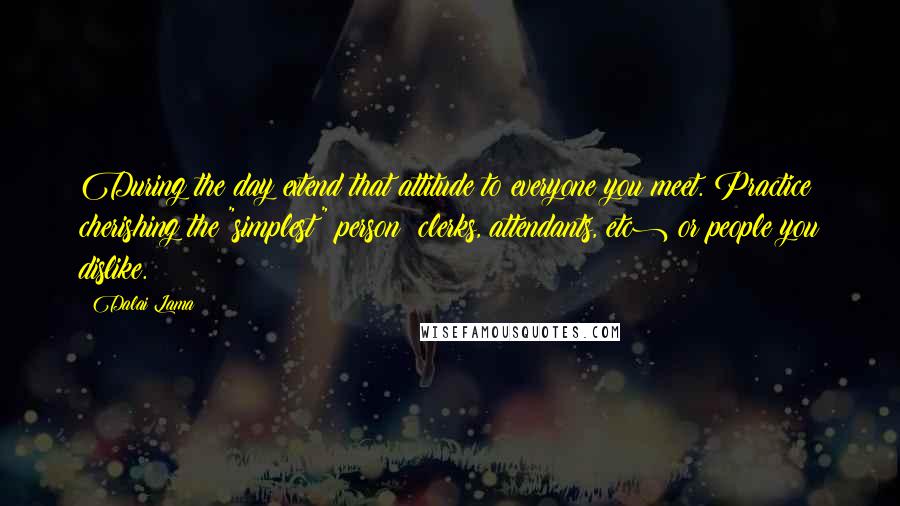 Dalai Lama Quotes: During the day extend that attitude to everyone you meet. Practice cherishing the "simplest" person (clerks, attendants, etc) or people you dislike.