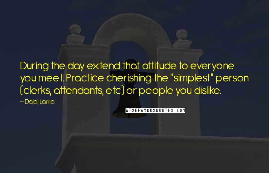 Dalai Lama Quotes: During the day extend that attitude to everyone you meet. Practice cherishing the "simplest" person (clerks, attendants, etc) or people you dislike.