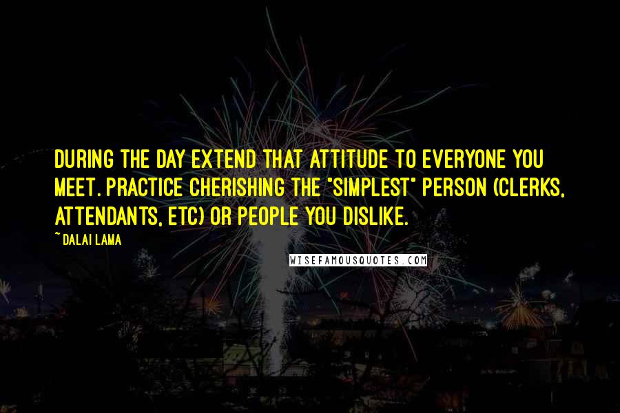 Dalai Lama Quotes: During the day extend that attitude to everyone you meet. Practice cherishing the "simplest" person (clerks, attendants, etc) or people you dislike.