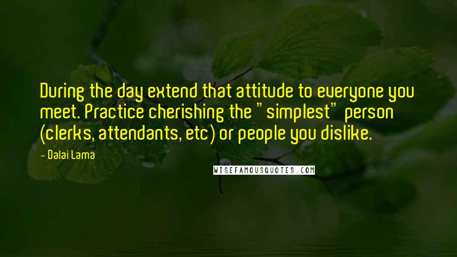 Dalai Lama Quotes: During the day extend that attitude to everyone you meet. Practice cherishing the "simplest" person (clerks, attendants, etc) or people you dislike.